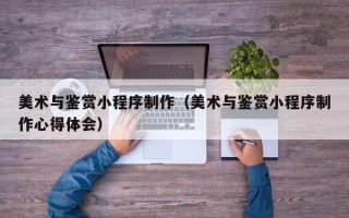 宣城美术与鉴赏小程序制作（美术与鉴赏小程序制作心得体会）