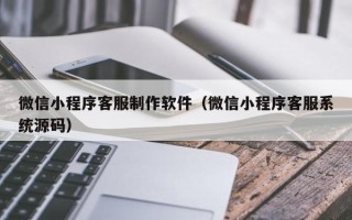 宣城微信小程序客服制作软件（微信小程序客服系统源码）