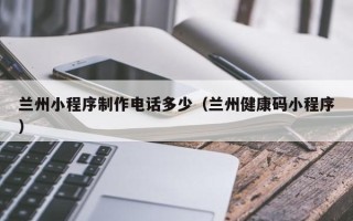 宣城兰州小程序制作电话多少（兰州健康码小程序）